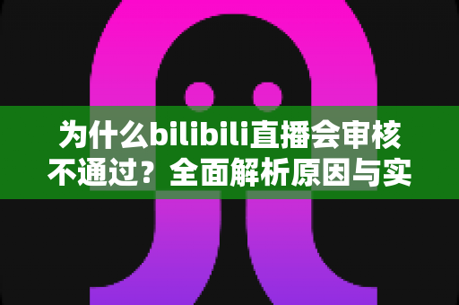为什么bilibili直播会审核不通过？全面解析原因与实用解决方案指南
