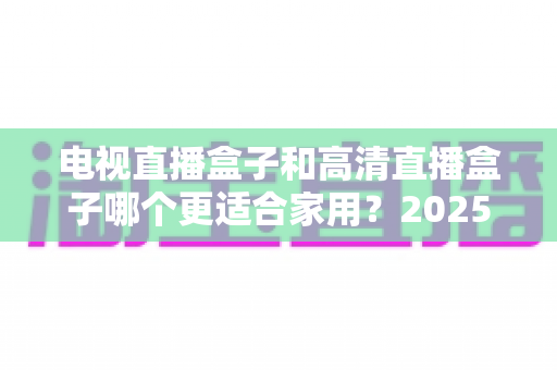 电视直播盒子和高清直播盒子哪个更适合家用？2025年家庭选购全攻略与避坑指南