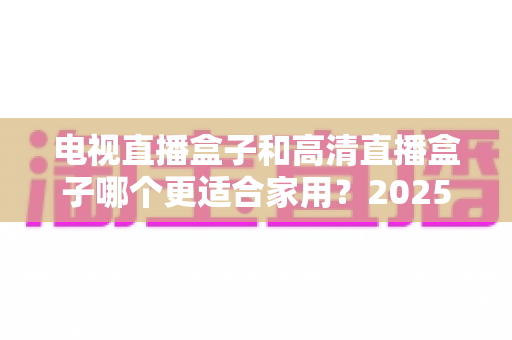 电视直播盒子和高清直播盒子哪个更适合家用？2025年家庭选购全攻略与避坑指南