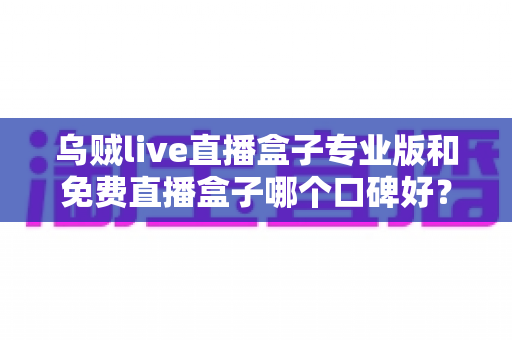 乌贼live直播盒子专业版和免费直播盒子哪个口碑好?深度对比评测助你理性选择 乌贼live直播盒子专业版和免费直播盒子哪个口碑好?深度对比评测助你理性选择