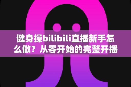 健身操bilibili直播新手怎么做？从零开始的完整开播指南，助你快速圈粉变身高人气健身主播