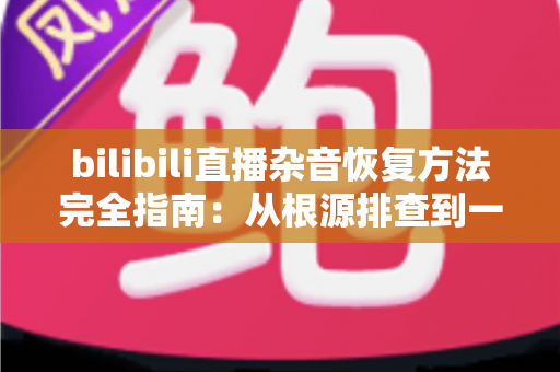 bilibili直播杂音恢复方法完全指南:从根源排查到一步到位的实战攻略 bilibili直播杂音恢复方法完全指南:从根源排查到一步到位的实战攻略