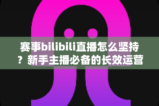 赛事bilibili直播怎么坚持？新手主播必备的长效运营实战指南