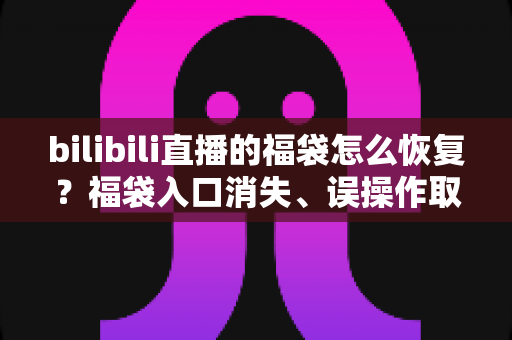 bilibili直播的福袋怎么恢复?福袋入口消失、误操作取消、奖励未到账一站式解决指南 bilibili直播的福袋怎么恢复?福袋入口消失、误操作取消、奖励未到账一站式解决指南