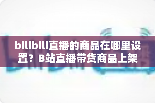 bilibili直播的商品在哪里设置？B站直播带货商品上架全流程详解