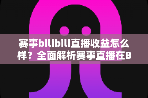 赛事bilibili直播收益怎么样?全面解析赛事直播在B站的赚钱潜力与变现路径 赛事bilibili直播收益怎么样?全面解析赛事直播在B站的赚钱潜力与变现路径