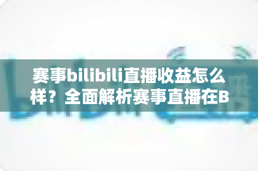 赛事bilibili直播收益怎么样?全面解析赛事直播在B站的赚钱潜力与变现路径 赛事bilibili直播收益怎么样?全面解析赛事直播在B站的赚钱潜力与变现路径
