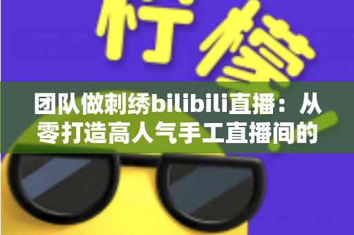 团队做刺绣bilibili直播:从零打造高人气手工直播间的实战指南 团队做刺绣bilibili直播:从零打造高人气手工直播间的实战指南