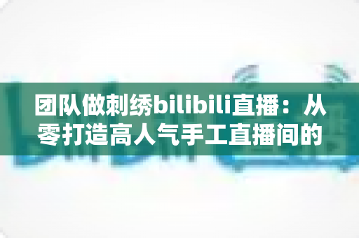 团队做刺绣bilibili直播：从零打造高人气手工直播间的实战指南