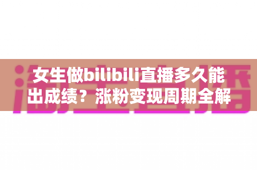 女生做bilibili直播多久能出成绩？涨粉变现周期全解析与快速成长实用指南