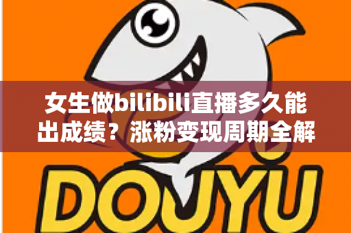 女生做bilibili直播多久能出成绩？涨粉变现周期全解析与快速成长实用指南