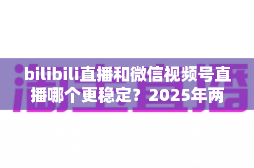 bilibili直播和微信视频号直播哪个更稳定?2025年两大热门直播平台稳定性深度对比与主播选择实战指南 bilibili直播和微信视频号直播哪个更稳定?2025年两大热门直播平台稳定性深度对比与主播选择实战指南