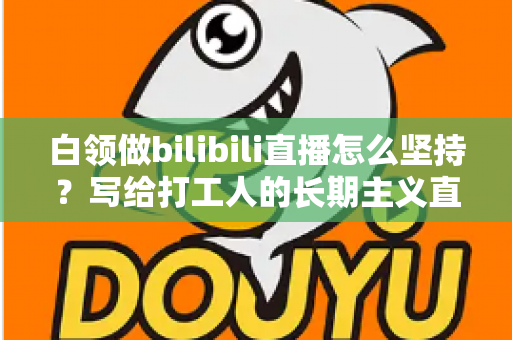 白领做bilibili直播怎么坚持？写给打工人的长期主义直播生存指南