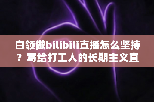 白领做bilibili直播怎么坚持？写给打工人的长期主义直播生存指南