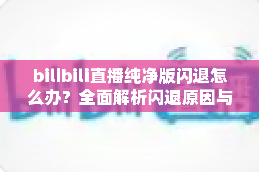 bilibili直播纯净版闪退怎么办？全面解析闪退原因与高效解决方法指南