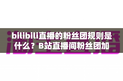 bilibili直播的粉丝团规则是什么？B站直播间粉丝团加入条件、等级升级与福利全解析