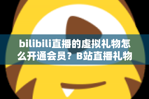 bilibili直播的虚拟礼物怎么开通会员?B站直播礼物与会员开通全流程详解 bilibili直播的虚拟礼物怎么开通会员?B站直播礼物与会员开通全流程详解