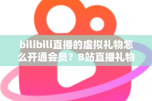 bilibili直播的虚拟礼物怎么开通会员?B站直播礼物与会员开通全流程详解 bilibili直播的虚拟礼物怎么开通会员?B站直播礼物与会员开通全流程详解
