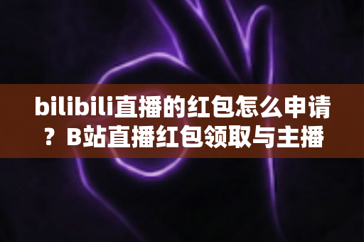 bilibili直播的红包怎么申请?B站直播红包领取与主播开通申请全流程指南 bilibili直播的红包怎么申请?B站直播红包领取与主播开通申请全流程指南