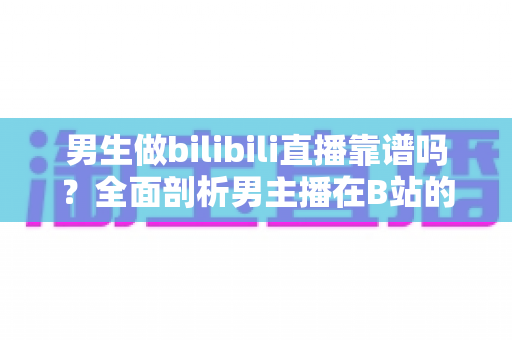 男生做bilibili直播靠谱吗？全面剖析男主播在B站的真实前景与变现之路