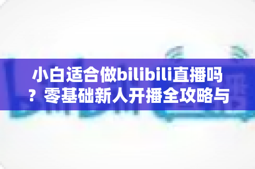 小白适合做bilibili直播吗？零基础新人开播全攻略与真实成长指南