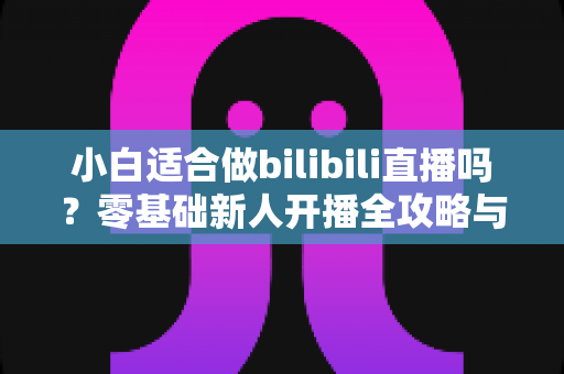 小白适合做bilibili直播吗？零基础新人开播全攻略与真实成长指南