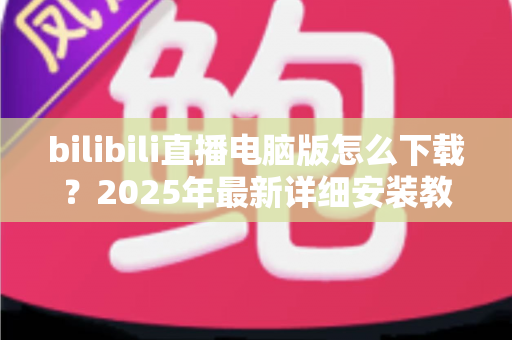 bilibili直播电脑版怎么下载？2025年最新详细安装教程与使用指南