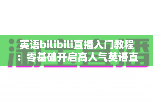 英语bilibili直播入门教程：零基础开启高人气英语直播间的完整实战指南
