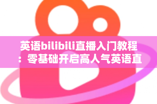 英语bilibili直播入门教程：零基础开启高人气英语直播间的完整实战指南