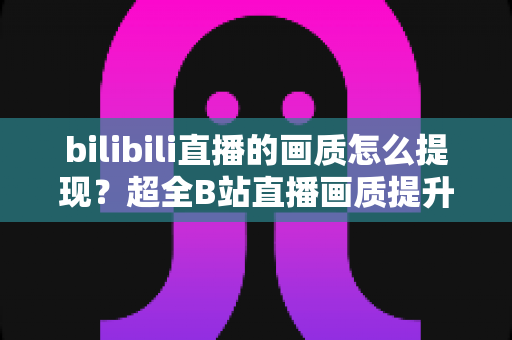 bilibili直播的画质怎么提现？超全B站直播画质提升与清晰度优化双端实用指南