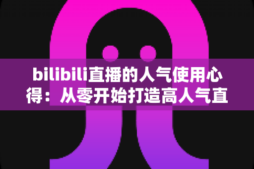 bilibili直播的人气使用心得:从零开始打造高人气直播间的实战指南 bilibili直播的人气使用心得:从零开始打造高人气直播间的实战指南