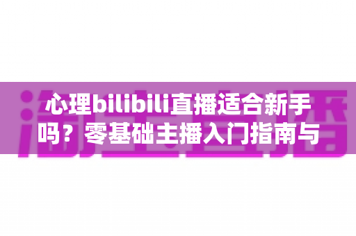 心理bilibili直播适合新手吗?零基础主播入门指南与前景全解析 心理bilibili直播适合新手吗?零基础主播入门指南与前景全解析