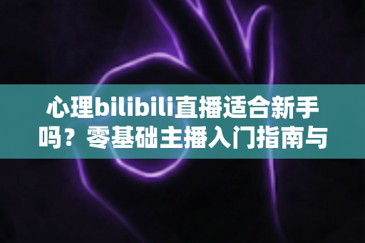 心理bilibili直播适合新手吗?零基础主播入门指南与前景全解析 心理bilibili直播适合新手吗?零基础主播入门指南与前景全解析