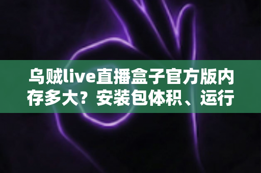 乌贼live直播盒子官方版内存多大?安装包体积、运行内存与存储空间全方位解析 乌贼live直播盒子官方版内存多大?安装包体积、运行内存与存储空间全方位解析
