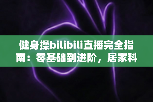 健身操bilibili直播完全指南:零基础到进阶,居家科学跳操一步到位 健身操bilibili直播完全指南:零基础到进阶,居家科学跳操一步到位