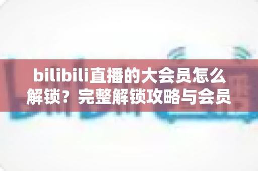 bilibili直播的大会员怎么解锁？完整解锁攻略与会员权益详解