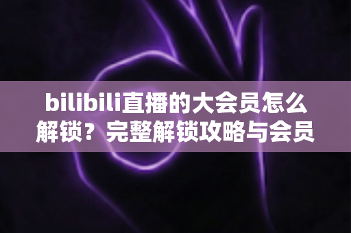 bilibili直播的大会员怎么解锁？完整解锁攻略与会员权益详解