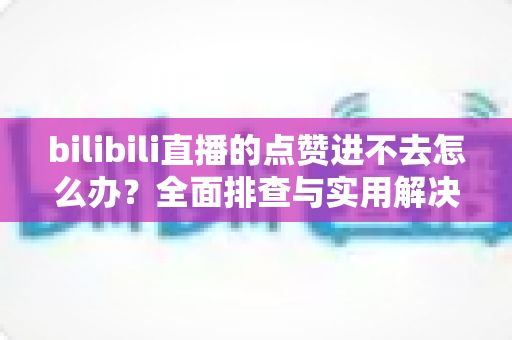 bilibili直播的点赞进不去怎么办?全面排查与实用解决方案指南 bilibili直播的点赞进不去怎么办?全面排查与实用解决方案指南