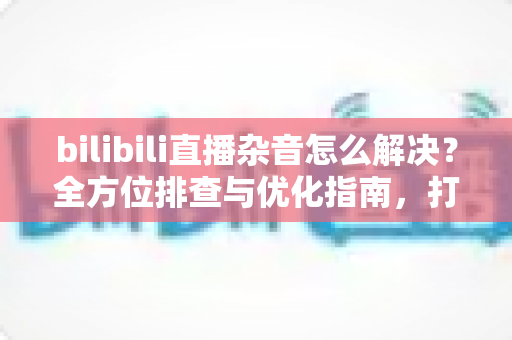 bilibili直播杂音怎么解决？全方位排查与优化指南，打造纯净高清直播间