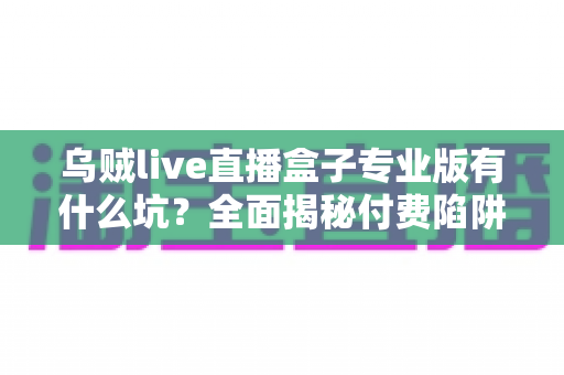 乌贼live直播盒子专业版有什么坑？全面揭秘付费陷阱与避坑实用指南
