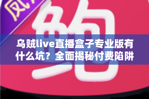 乌贼live直播盒子专业版有什么坑？全面揭秘付费陷阱与避坑实用指南