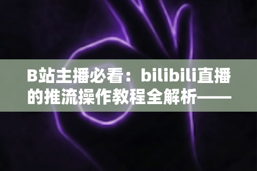 B站主播必看：bilibili直播的推流操作教程全解析——从获取推流地址到OBS参数设置，一站式掌握高清开播核心技巧
