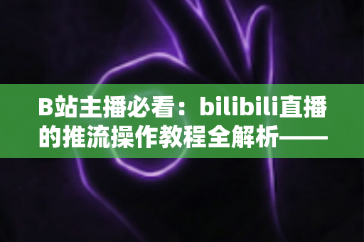 B站主播必看：bilibili直播的推流操作教程全解析——从获取推流地址到OBS参数设置，一站式掌握高清开播核心技巧