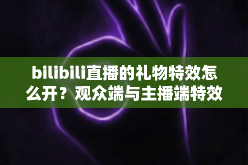 bilibili直播的礼物特效怎么开？观众端与主播端特效设置全攻略一次讲清