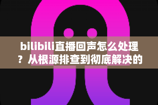 bilibili直播回声怎么处理?从根源排查到彻底解决的完整攻略 bilibili直播回声怎么处理?从根源排查到彻底解决的完整攻略