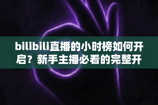bilibili直播的小时榜如何开启?新手主播必看的完整开启教程与冲榜攻略 bilibili直播的小时榜如何开启?新手主播必看的完整开启教程与冲榜攻略