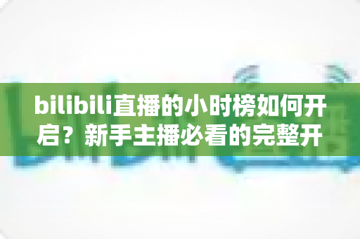 bilibili直播的小时榜如何开启?新手主播必看的完整开启教程与冲榜攻略 bilibili直播的小时榜如何开启?新手主播必看的完整开启教程与冲榜攻略