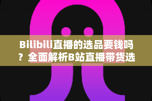 Bilibili直播的选品要钱吗？全面解析B站直播带货选品费用与免费选品攻略