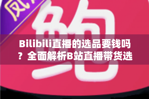 Bilibili直播的选品要钱吗？全面解析B站直播带货选品费用与免费选品攻略