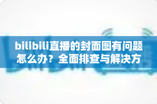 bilibili直播的封面图有问题怎么办？全面排查与解决方案一站式指南